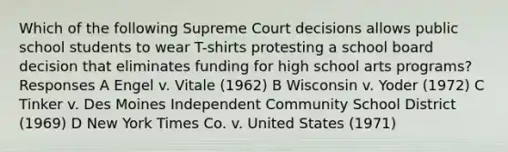 Which of the following Supreme Court decisions allows public school students to wear T-shirts protesting a school board decision that eliminates funding for high school arts programs? Responses A Engel v. Vitale (1962) B Wisconsin v. Yoder (1972) C Tinker v. Des Moines Independent Community School District (1969) D New York Times Co. v. United States (1971)