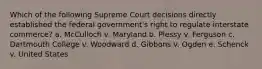 Which of the following Supreme Court decisions directly established the federal government's right to regulate interstate commerce? a. McCulloch v. Maryland b. Plessy v. Ferguson c. Dartmouth College v. Woodward d. Gibbons v. Ogden e. Schenck v. United States