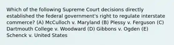 Which of the following Supreme Court decisions directly established the federal government's right to regulate interstate commerce? (A) McCulloch v. Maryland (B) Plessy v. Ferguson (C) Dartmouth College v. Woodward (D) Gibbons v. Ogden (E) Schenck v. United States