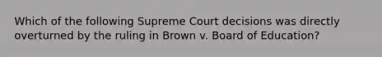 Which of the following Supreme Court decisions was directly overturned by the ruling in Brown v. Board of Education?