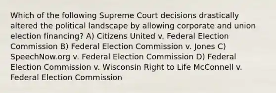 Which of the following Supreme Court decisions drastically altered the political landscape by allowing corporate and union election financing? A) Citizens United v. Federal Election Commission B) Federal Election Commission v. Jones C) SpeechNow.org v. Federal Election Commission D) Federal Election Commission v. Wisconsin Right to Life McConnell v. Federal Election Commission