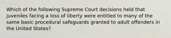 Which of the following Supreme Court decisions held that juveniles facing a loss of liberty were entitled to many of the same basic procedural safeguards granted to adult offenders in the United States?