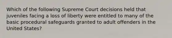 Which of the following Supreme Court decisions held that juveniles facing a loss of liberty were entitled to many of the basic procedural safeguards granted to adult offenders in the United States?