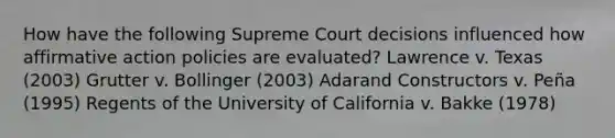 How have the following Supreme Court decisions influenced how affirmative action policies are evaluated? Lawrence v. Texas (2003) Grutter v. Bollinger (2003) Adarand Constructors v. Peña (1995) Regents of the University of California v. Bakke (1978)