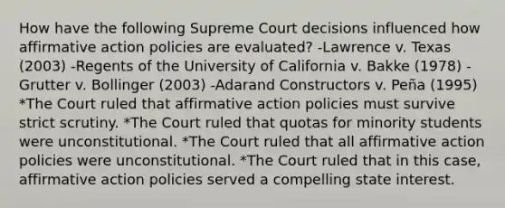 How have the following Supreme Court decisions influenced how affirmative action policies are evaluated? -Lawrence v. Texas (2003) -Regents of the University of California v. Bakke (1978) -Grutter v. Bollinger (2003) -Adarand Constructors v. Peña (1995) *The Court ruled that affirmative action policies must survive strict scrutiny. *The Court ruled that quotas for minority students were unconstitutional. *The Court ruled that all affirmative action policies were unconstitutional. *The Court ruled that in this case, affirmative action policies served a compelling state interest.