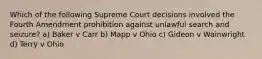 Which of the following Supreme Court decisions involved the Fourth Amendment prohibition against unlawful search and seizure? a) Baker v Carr b) Mapp v Ohio c) Gideon v Wainwright d) Terry v Ohio