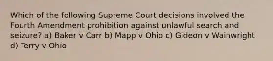 Which of the following Supreme Court decisions involved the Fourth Amendment prohibition against unlawful search and seizure? a) Baker v Carr b) Mapp v Ohio c) Gideon v Wainwright d) Terry v Ohio