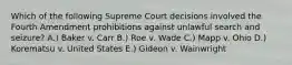 Which of the following Supreme Court decisions involved the Fourth Amendment prohibitions against unlawful search and seizure? A.) Baker v. Carr B.) Roe v. Wade C.) Mapp v. Ohio D.) Korematsu v. United States E.) Gideon v. Wainwright