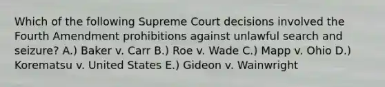 Which of the following Supreme Court decisions involved the Fourth Amendment prohibitions against unlawful search and seizure? A.) Baker v. Carr B.) Roe v. Wade C.) Mapp v. Ohio D.) Korematsu v. United States E.) Gideon v. Wainwright