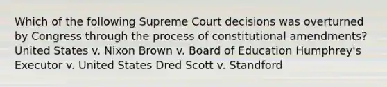 Which of the following Supreme Court decisions was overturned by Congress through the process of constitutional amendments? United States v. Nixon Brown v. Board of Education Humphrey's Executor v. United States Dred Scott v. Standford