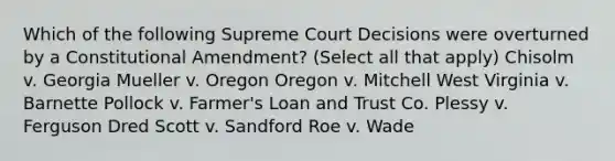 Which of the following Supreme Court Decisions were overturned by a Constitutional Amendment? (Select all that apply) Chisolm v. Georgia Mueller v. Oregon Oregon v. Mitchell West Virginia v. Barnette Pollock v. Farmer's Loan and Trust Co. Plessy v. Ferguson Dred Scott v. Sandford Roe v. Wade