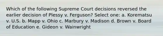 Which of the following Supreme Court decisions reversed the earlier decision of Plessy v. Ferguson? Select one: a. Korematsu v. U.S. b. Mapp v. Ohio c. Marbury v. Madison d. Brown v. Board of Education e. Gideon v. Wainwright