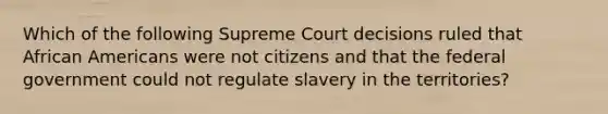 Which of the following Supreme Court decisions ruled that African Americans were not citizens and that the federal government could not regulate slavery in the territories?