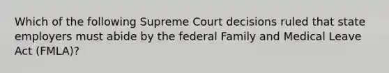 Which of the following Supreme Court decisions ruled that state employers must abide by the federal Family and Medical Leave Act (FMLA)?