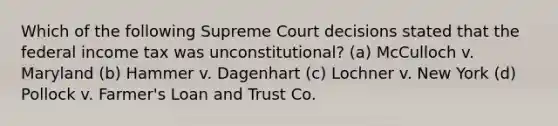 Which of the following Supreme Court decisions stated that the federal income tax was unconstitutional? (a) McCulloch v. Maryland (b) Hammer v. Dagenhart (c) Lochner v. New York (d) Pollock v. Farmer's Loan and Trust Co.