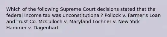 Which of the following Supreme Court decisions stated that the federal income tax was unconstitutional? Pollock v. Farmer's Loan and Trust Co. McCulloch v. Maryland Lochner v. New York Hammer v. Dagenhart