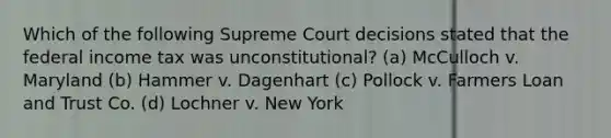 Which of the following Supreme Court decisions stated that the federal income tax was unconstitutional? (a) McCulloch v. Maryland (b) Hammer v. Dagenhart (c) Pollock v. Farmers Loan and Trust Co. (d) Lochner v. New York