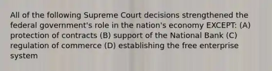 All of the following Supreme Court decisions strengthened the federal government's role in the nation's economy EXCEPT: (A) protection of contracts (B) support of the National Bank (C) regulation of commerce (D) establishing the free enterprise system