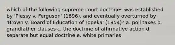 which of the following supreme court doctrines was established by 'Plessy v. Ferguson' (1896), and eventually overturned by 'Brown v. Board of Education of Topeka' (1954)? a. poll taxes b. grandfather clauses c. the doctrine of affirmative action d. separate but equal doctrine e. white primaries