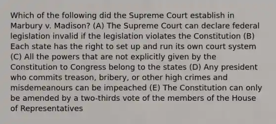 Which of the following did the Supreme Court establish in Marbury v. Madison? (A) The Supreme Court can declare federal legislation invalid if the legislation violates the Constitution (B) Each state has the right to set up and run its own court system (C) All the powers that are not explicitly given by the Constitution to Congress belong to the states (D) Any president who commits treason, bribery, or other high crimes and misdemeanours can be impeached (E) The Constitution can only be amended by a two-thirds vote of the members of the House of Representatives