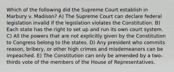 Which of the following did the Supreme Court establish in Marbury v. Madison? A) The Supreme Court can declare federal legislation invalid if the legislation violates the Constitution. B) Each state has the right to set up and run its own court system. C) All the powers that are not explicitly given by the Constitution to Congress belong to the states. D) Any president who commits reason, bribery, or other high crimes and misdemeanors can be impeached. E) The Constitution can only be amended by a two-thirds vote of the members of the House of Representatives.