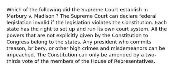 Which of the following did the Supreme Court establish in Marbury v. Madison ? The Supreme Court can declare federal legislation invalid if the legislation violates the Constitution. Each state has the right to set up and run its own court system. All the powers that are not explicitly given by the Constitution to Congress belong to the states. Any president who commits treason, bribery, or other high crimes and misdemeanors can be impeached. The Constitution can only be amended by a two-thirds vote of the members of the House of Representatives.