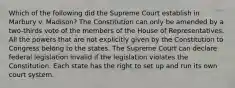 Which of the following did the Supreme Court establish in Marbury v. Madison? The Constitution can only be amended by a two-thirds vote of the members of the House of Representatives. All the powers that are not explicitly given by the Constitution to Congress belong to the states. The Supreme Court can declare federal legislation invalid if the legislation violates the Constitution. Each state has the right to set up and run its own court system.