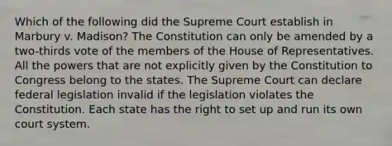 Which of the following did the Supreme Court establish in Marbury v. Madison? The Constitution can only be amended by a two-thirds vote of the members of the House of Representatives. All the powers that are not explicitly given by the Constitution to Congress belong to the states. The Supreme Court can declare federal legislation invalid if the legislation violates the Constitution. Each state has the right to set up and run its own court system.