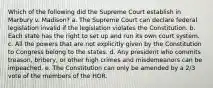 Which of the following did the Supreme Court establish in Marbury v. Madison? a. The Supreme Court can declare federal legislation invalid if the legislation violates the Constitution. b. Each state has the right to set up and run its own court system. c. All the powers that are not explicitly given by the Constitution to Congress belong to the states. d. Any president who commits treason, bribery, or other high crimes and misdemeanors can be impeached. e. The Constitution can only be amended by a 2/3 vote of the members of the HOR.