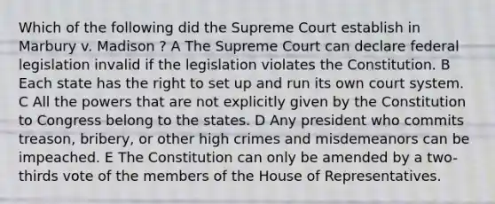 Which of the following did the Supreme Court establish in Marbury v. Madison ? A The Supreme Court can declare federal legislation invalid if the legislation violates the Constitution. B Each state has the right to set up and run its own court system. C All the powers that are not explicitly given by the Constitution to Congress belong to the states. D Any president who commits treason, bribery, or other high crimes and misdemeanors can be impeached. E The Constitution can only be amended by a two-thirds vote of the members of the House of Representatives.