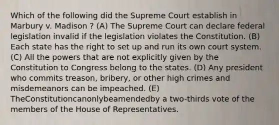 Which of the following did the Supreme Court establish in Marbury v. Madison ? (A) The Supreme Court can declare federal legislation invalid if the legislation violates the Constitution. (B) Each state has the right to set up and run its own court system. (C) All the powers that are not explicitly given by the Constitution to Congress belong to the states. (D) Any president who commits treason, bribery, or other high crimes and misdemeanors can be impeached. (E) TheConstitutioncanonlybeamendedby a two-thirds vote of the members of the House of Representatives.