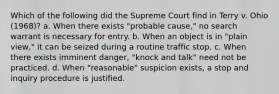 Which of the following did the Supreme Court find in Terry v. Ohio (1968)? a. When there exists "probable cause," no search warrant is necessary for entry. b. When an object is in "plain view," it can be seized during a routine traffic stop. c. When there exists imminent danger, "knock and talk" need not be practiced. d. When "reasonable" suspicion exists, a stop and inquiry procedure is justified.