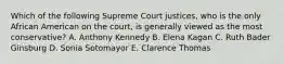 Which of the following Supreme Court justices, who is the only African American on the court, is generally viewed as the most conservative? A. Anthony Kennedy B. Elena Kagan C. Ruth Bader Ginsburg D. Sonia Sotomayor E. Clarence Thomas