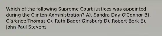 Which of the following Supreme Court justices was appointed during the Clinton Administration? A). Sandra Day O'Connor B). Clarence Thomas C). Ruth Bader Ginsburg D). Robert Bork E). John Paul Stevens