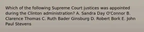 Which of the following Supreme Court justices was appointed during the Clinton administration? A. Sandra Day O'Connor B. Clarence Thomas C. Ruth Bader Ginsburg D. Robert Bork E. John Paul Stevens