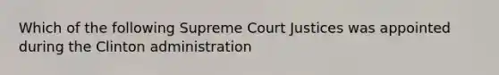 Which of the following Supreme Court Justices was appointed during the Clinton administration