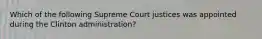 Which of the following Supreme Court justices was appointed during the Clinton administration?