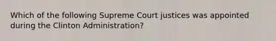 Which of the following Supreme Court justices was appointed during the Clinton Administration?