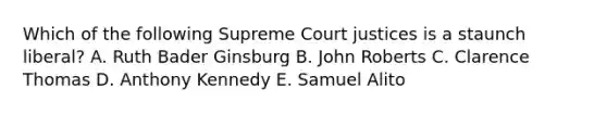 Which of the following Supreme Court justices is a staunch liberal? A. Ruth Bader Ginsburg B. John Roberts C. Clarence Thomas D. Anthony Kennedy E. Samuel Alito