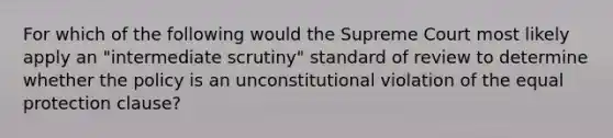 For which of the following would the Supreme Court most likely apply an "intermediate scrutiny" standard of review to determine whether the policy is an unconstitutional violation of the equal protection clause?