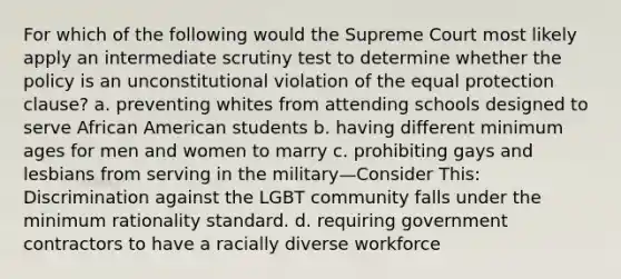 For which of the following would the Supreme Court most likely apply an intermediate scrutiny test to determine whether the policy is an unconstitutional violation of the equal protection clause? a. preventing whites from attending schools designed to serve African American students b. having different minimum ages for men and women to marry c. prohibiting gays and lesbians from serving in the military—Consider This: Discrimination against the LGBT community falls under the minimum rationality standard. d. requiring government contractors to have a racially diverse workforce