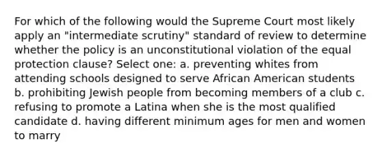 For which of the following would the Supreme Court most likely apply an "intermediate scrutiny" standard of review to determine whether the policy is an unconstitutional violation of the equal protection clause? Select one: a. preventing whites from attending schools designed to serve African American students b. prohibiting Jewish people from becoming members of a club c. refusing to promote a Latina when she is the most qualified candidate d. having different minimum ages for men and women to marry