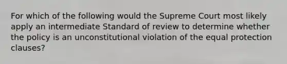 For which of the following would the Supreme Court most likely apply an intermediate Standard of review to determine whether the policy is an unconstitutional violation of the equal protection clauses?