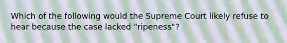 Which of the following would the Supreme Court likely refuse to hear because the case lacked "ripeness"?