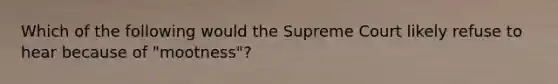 Which of the following would the Supreme Court likely refuse to hear because of "mootness"?