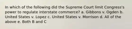 In which of the following did the Supreme Court limit Congress's power to regulate interstate commerce? a. Gibbons v. Ogden b. United States v. Lopez c. United States v. Morrison d. All of the above e. Both B and C