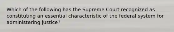 Which of the following has the Supreme Court recognized as constituting an essential characteristic of the federal system for administering justice?