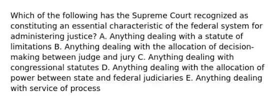 Which of the following has the Supreme Court recognized as constituting an essential characteristic of the federal system for administering justice? A. Anything dealing with a statute of limitations B. Anything dealing with the allocation of decision-making between judge and jury C. Anything dealing with congressional statutes D. Anything dealing with the allocation of power between state and federal judiciaries E. Anything dealing with service of process