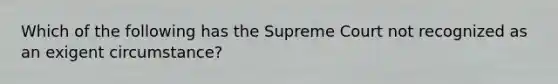 Which of the following has the Supreme Court not recognized as an exigent circumstance?