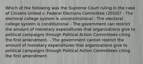 Which of the following was the Supreme Court ruling in the case of Citizens United v. Federal Elections Committee (2010)? - The electoral college system is unconstitutional - The electoral college system is constitutional - The government can restrict the amount of monetary expenditures that organizations give to political campaigns through Political Action Committees citing the first amendment. - The government cannot restrict the amount of monetary expenditures that organizations give to political campaigns through Political Action Committees citing the first amendment.